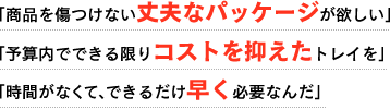 「商品を傷つけない丈夫なパッケージが欲しい」
「予算内でなるべくコストを抑えたトレイを」
「時間がなくて、なるべく早く必要なんだ」
